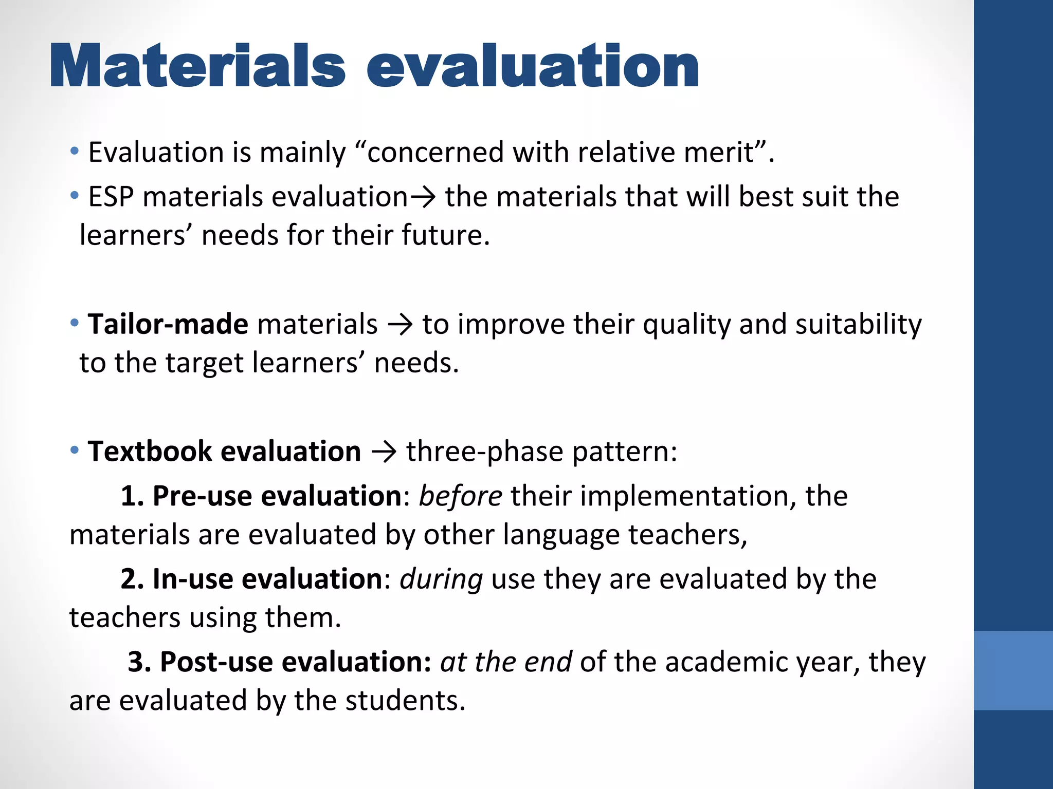 Materials evaluation
• Evaluation is mainly “concerned with relative merit”.
• ESP materials evaluation→ the materials that will best suit the
learners’ needs for their future.
• Tailor-made materials → to improve their quality and suitability
to the target learners’ needs.
• Textbook evaluation → three-phase pattern:
1. Pre-use evaluation: before their implementation, the
materials are evaluated by other language teachers,
2. In-use evaluation: during use they are evaluated by the
teachers using them.
3. Post-use evaluation: at the end of the academic year, they
are evaluated by the students.
 