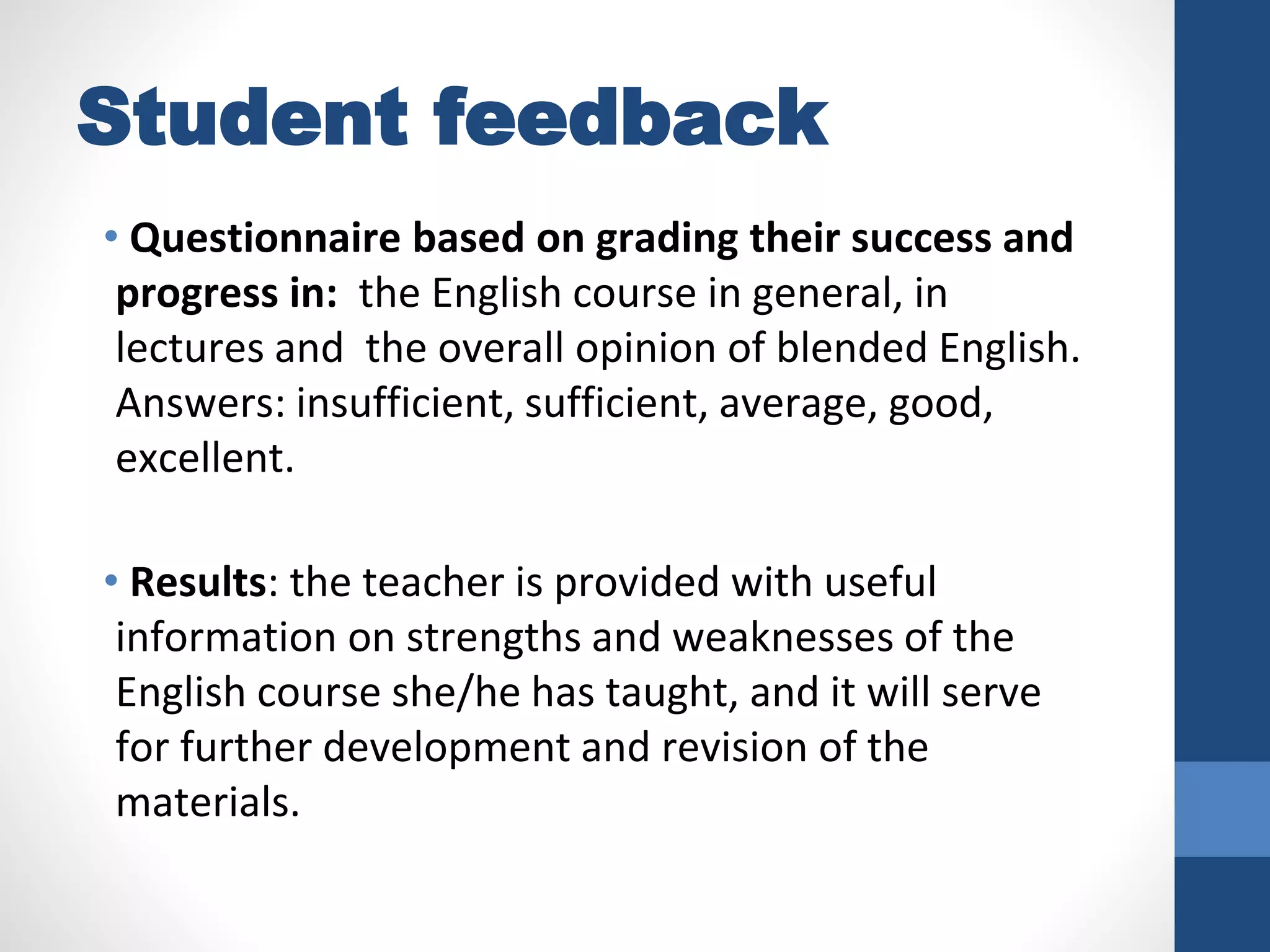 Student feedback
• Questionnaire based on grading their success and
progress in: the English course in general, in
lectures and the overall opinion of blended English.
Answers: insufficient, sufficient, average, good,
excellent.
• Results: the teacher is provided with useful
information on strengths and weaknesses of the
English course she/he has taught, and it will serve
for further development and revision of the
materials.
 