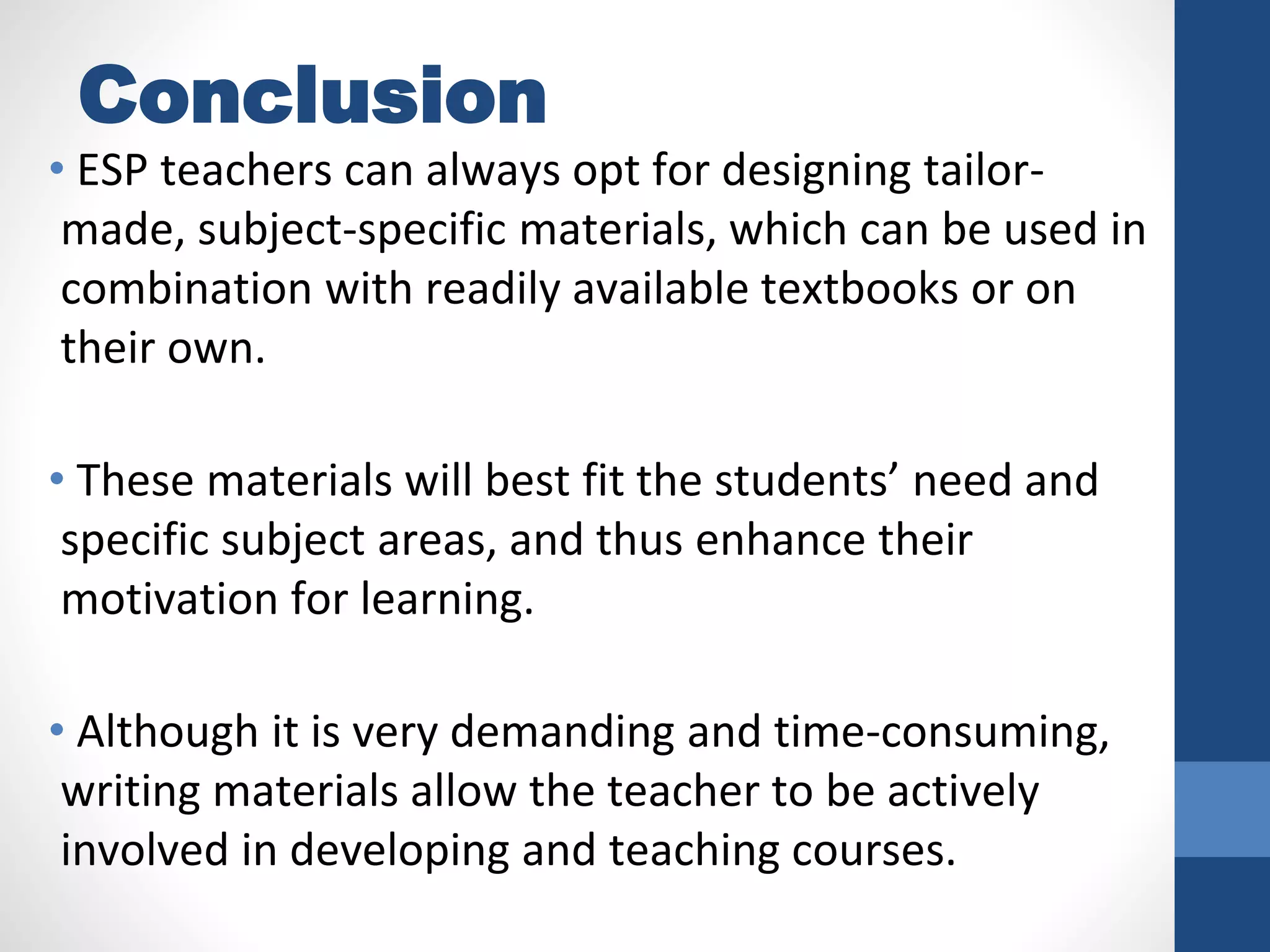 Conclusion
• ESP teachers can always opt for designing tailor-
made, subject-specific materials, which can be used in
combination with readily available textbooks or on
their own.
• These materials will best fit the students’ need and
specific subject areas, and thus enhance their
motivation for learning.
• Although it is very demanding and time-consuming,
writing materials allow the teacher to be actively
involved in developing and teaching courses.
 