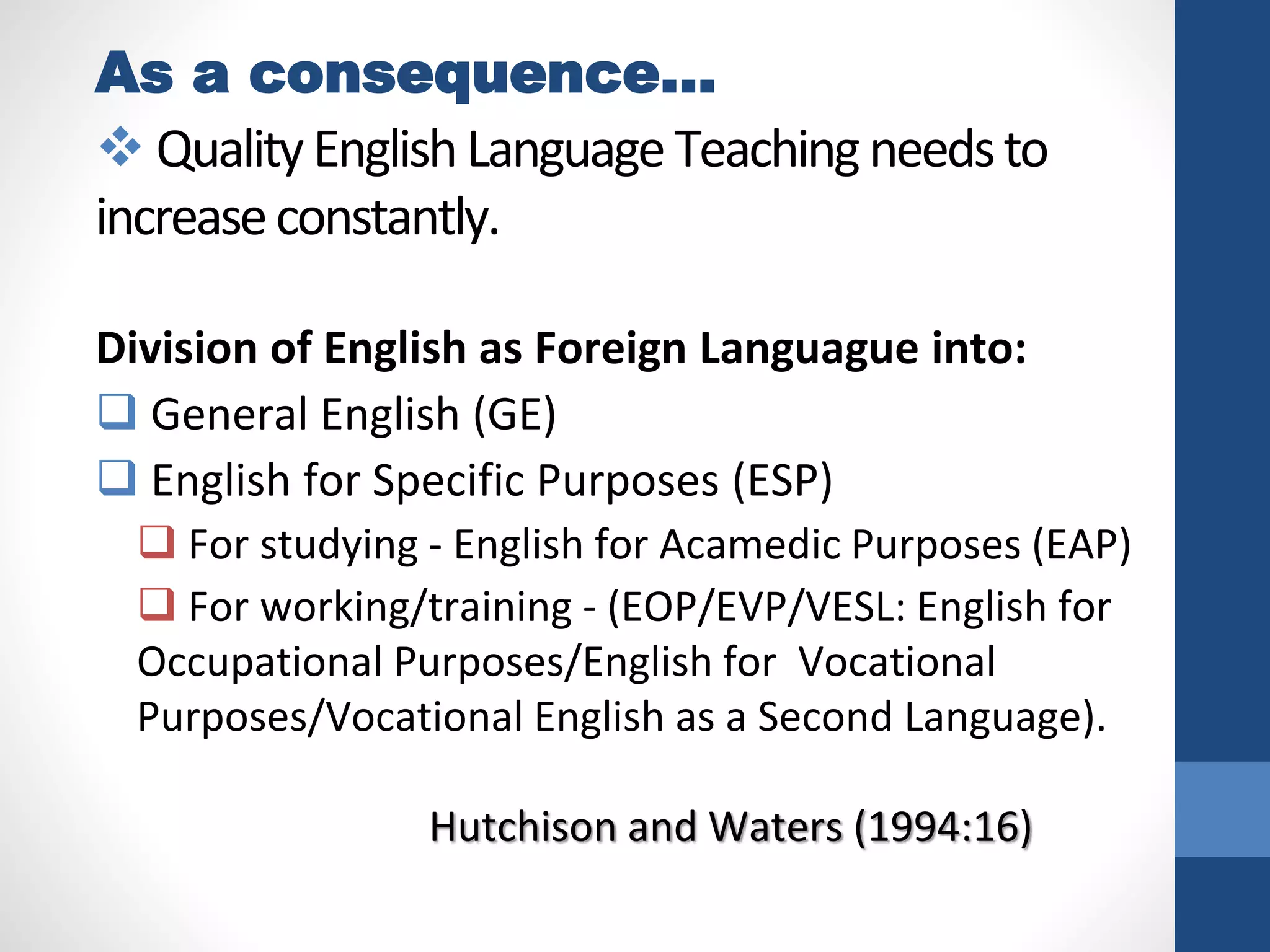 As a consequence…
 QualityEnglishLanguageTeachingneedsto
increaseconstantly.
Division of English as Foreign Languague into:
 General English (GE)
 English for Specific Purposes (ESP)
 For studying - English for Acamedic Purposes (EAP)
 For working/training - (EOP/EVP/VESL: English for
Occupational Purposes/English for Vocational
Purposes/Vocational English as a Second Language).
Hutchison and Waters (1994:16)
 