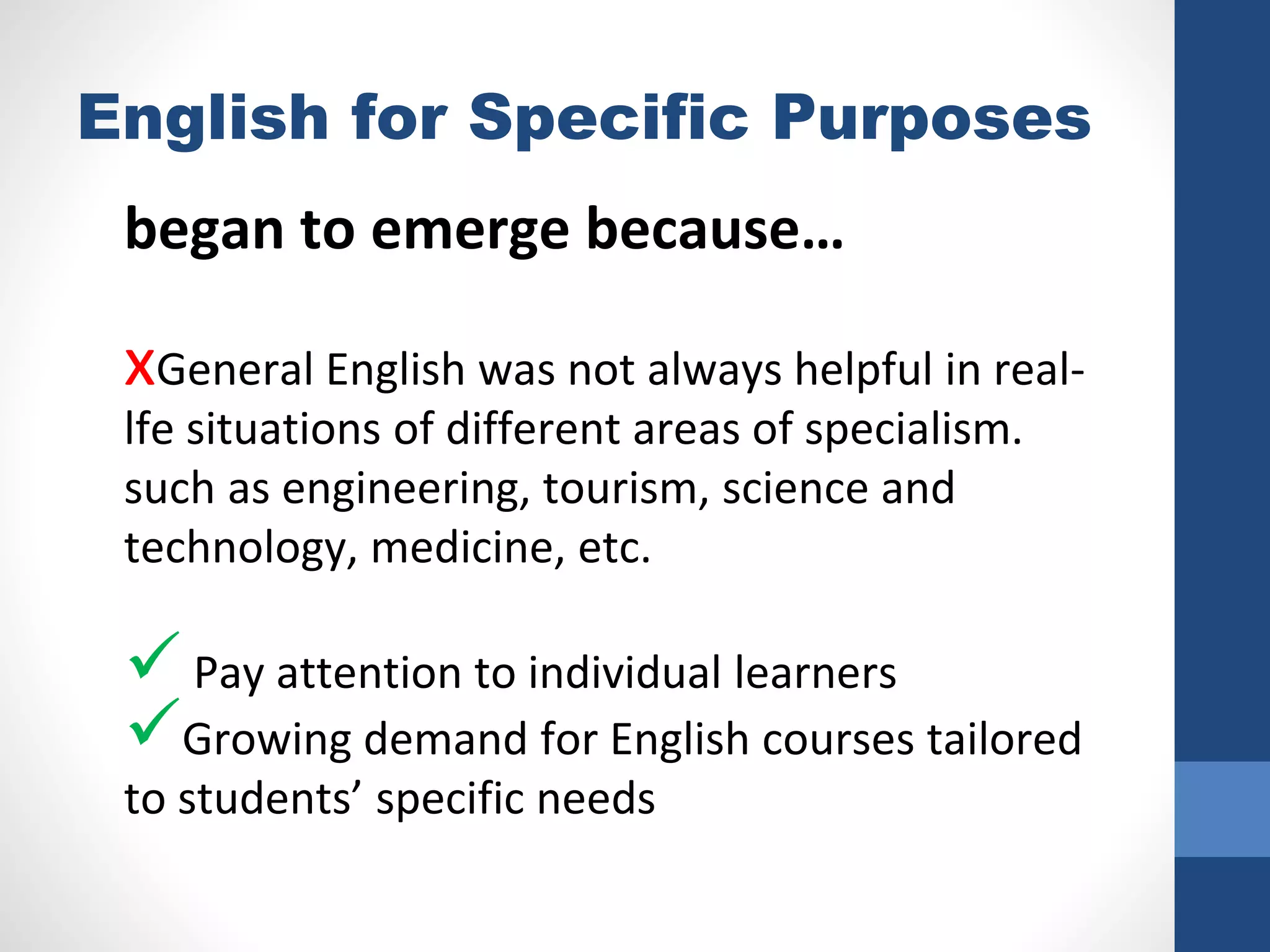 English for Specific Purposes
began to emerge because…
xGeneral English was not always helpful in real-
lfe situations of different areas of specialism.
such as engineering, tourism, science and
technology, medicine, etc.
 Pay attention to individual learners
Growing demand for English courses tailored
to students’ specific needs
 