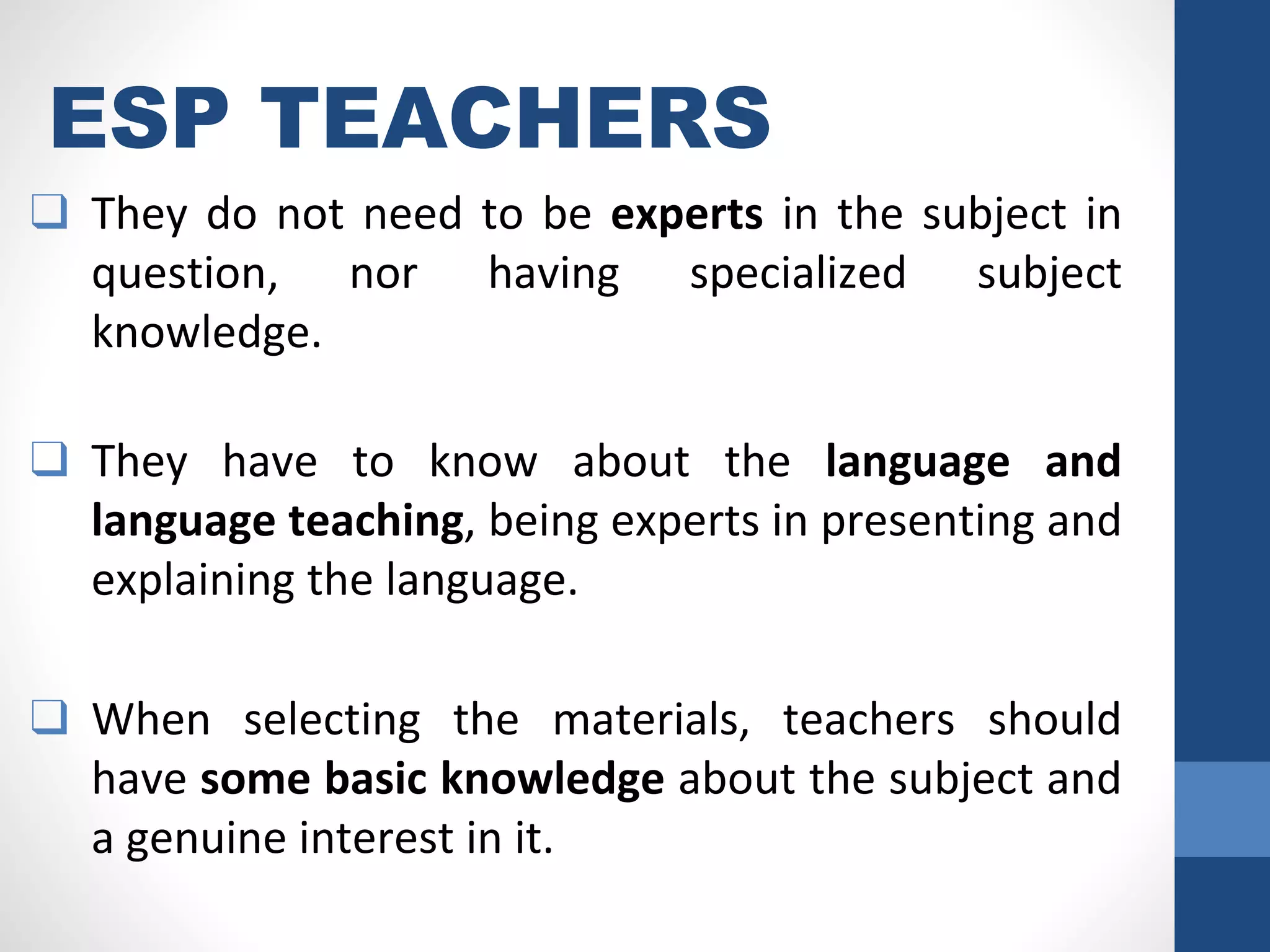 ESP TEACHERS
❑ They do not need to be experts in the subject in
question, nor having specialized subject
knowledge.
❑ They have to know about the language and
language teaching, being experts in presenting and
explaining the language.
❑ When selecting the materials, teachers should
have some basic knowledge about the subject and
a genuine interest in it.
 