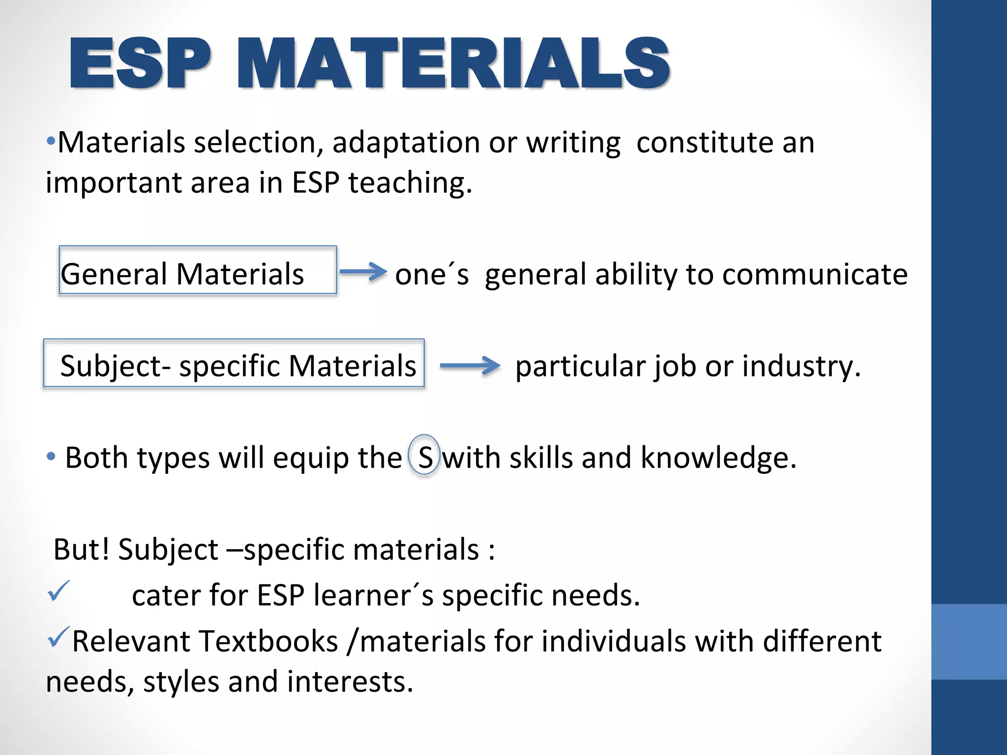 ESP MATERIALS
•Materials selection, adaptation or writing constitute an
important area in ESP teaching.
General Materials one´s general ability to communicate
Subject- specific Materials particular job or industry.
• Both types will equip the S with skills and knowledge.
But! Subject –specific materials :
 cater for ESP learner´s specific needs.
Relevant Textbooks /materials for individuals with different
needs, styles and interests.
 