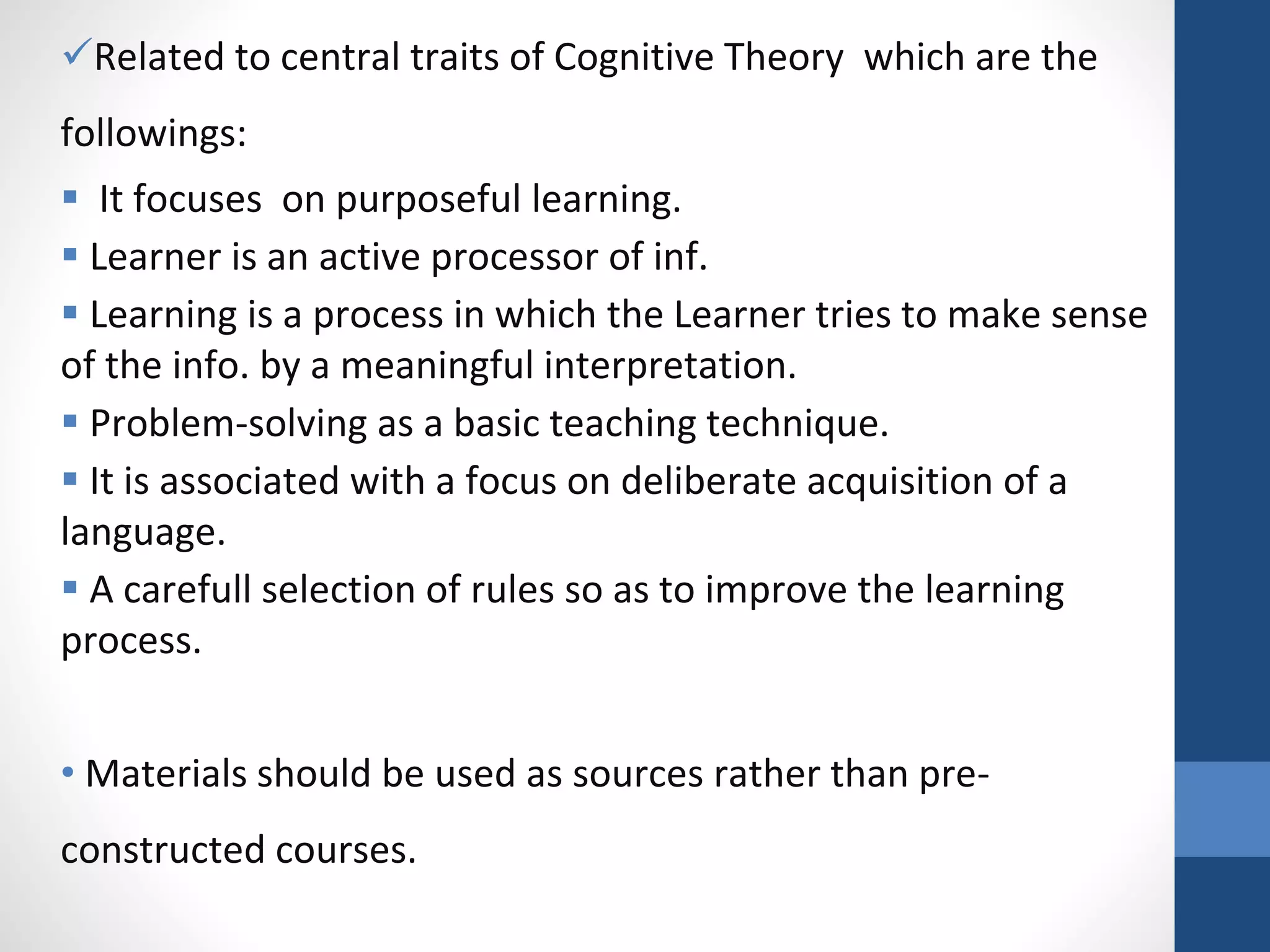 Related to central traits of Cognitive Theory which are the
followings:
 It focuses on purposeful learning.
 Learner is an active processor of inf.
 Learning is a process in which the Learner tries to make sense
of the info. by a meaningful interpretation.
 Problem-solving as a basic teaching technique.
 It is associated with a focus on deliberate acquisition of a
language.
 A carefull selection of rules so as to improve the learning
process.
• Materials should be used as sources rather than pre-
constructed courses.
 