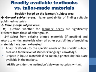 Readily available textbooks
vs. tailor-made materials
Decision based on the learners’ subject area
→ General subject areas: higher probability of finding suitable
published materials.
→ More specific subject area:
1º) Question whether the learners’ needs are significantly
different from those of other groups.
2º) Select from existing printed materials (if possible) and
resort to writing materials when all other possibilities of providing
materials have been exhausted.
• Adapt textbooks to the specific needs of the specific subject
area and to the level of students’ language knowledge.
• Prepare in-house materials if no suitable printed materials are
available in the markets.
ALSO: consider the institution's view on materials writing
 