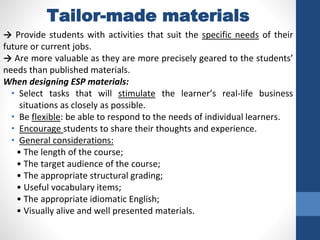 Tailor-made materials
→ Provide students with activities that suit the specific needs of their
future or current jobs.
→ Are more valuable as they are more precisely geared to the students’
needs than published materials.
When designing ESP materials:
• Select tasks that will stimulate the learner’s real-life business
situations as closely as possible.
• Be flexible: be able to respond to the needs of individual learners.
• Encourage students to share their thoughts and experience.
• General considerations:
• The length of the course;
• The target audience of the course;
• The appropriate structural grading;
• Useful vocabulary items;
• The appropriate idiomatic English;
• Visually alive and well presented materials.
 