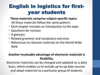 English in logistics for first-
year students
These materials comprise subject-specific topics
All these materials follow the same pattern:
• Each chapter includes an introduction to the topic
• Questions for revision
• A glossary
• Related grammar and vocabulary exercises
• References to relevant materials on the World Wide
Web
Another invaluable advantage of electronic materials is
flexibility.
Electronic materials can be changed and updated on a daily
basis, which enables us to include up-to-up date sources
and adapt materials to a particular group of students.
 