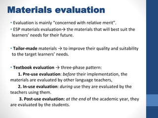 Materials evaluation
• Evaluation is mainly “concerned with relative merit”.
• ESP materials evaluation→ the materials that will best suit the
learners’ needs for their future.
• Tailor-made materials → to improve their quality and suitability
to the target learners’ needs.
• Textbook evaluation → three-phase pattern:
1. Pre-use evaluation: before their implementation, the
materials are evaluated by other language teachers,
2. In-use evaluation: during use they are evaluated by the
teachers using them.
3. Post-use evaluation: at the end of the academic year, they
are evaluated by the students.
 