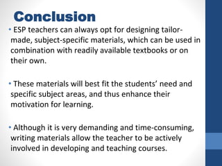 Conclusion
• ESP teachers can always opt for designing tailor-
made, subject-specific materials, which can be used in
combination with readily available textbooks or on
their own.
• These materials will best fit the students’ need and
specific subject areas, and thus enhance their
motivation for learning.
• Although it is very demanding and time-consuming,
writing materials allow the teacher to be actively
involved in developing and teaching courses.
 