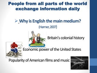 People from all parts of the world
exchange information daily
 WhyisEnglish themainmedium?
(Harmer,2007)
Britain’scolonialhistory
• EconomicpoweroftheUnitedStates
PopularityofAmericanfilmsandmusic
 