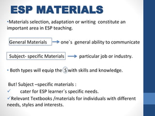 ESP MATERIALS
•Materials selection, adaptation or writing constitute an
important area in ESP teaching.
General Materials one´s general ability to communicate
Subject- specific Materials particular job or industry.
• Both types will equip the S with skills and knowledge.
But! Subject –specific materials :
 cater for ESP learner´s specific needs.
Relevant Textbooks /materials for individuals with different
needs, styles and interests.
 