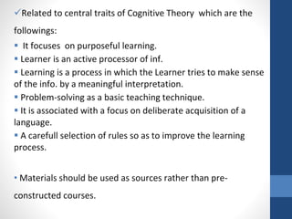 Related to central traits of Cognitive Theory which are the
followings:
 It focuses on purposeful learning.
 Learner is an active processor of inf.
 Learning is a process in which the Learner tries to make sense
of the info. by a meaningful interpretation.
 Problem-solving as a basic teaching technique.
 It is associated with a focus on deliberate acquisition of a
language.
 A carefull selection of rules so as to improve the learning
process.
• Materials should be used as sources rather than pre-
constructed courses.
 
