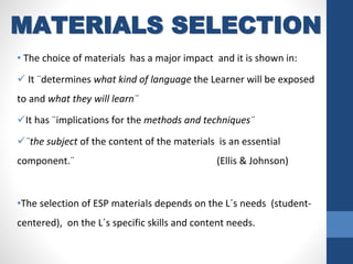 • The choice of materials has a major impact and it is shown in:
 It ¨determines what kind of language the Learner will be exposed
to and what they will learn¨
It has ¨implications for the methods and techniques¨
¨the subject of the content of the materials is an essential
component.¨ (Ellis & Johnson)
•The selection of ESP materials depends on the L´s needs (student-
centered), on the L´s specific skills and content needs.
MATERIALS SELECTION
 