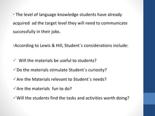 • The level of language knowledge students have already
acquired ad the target level they will need to communicate
successfully in their jobs.
•According to Lewis & Hill, Student´s considerations include:
 Will the materials be useful to students?
Do the materials stimulate Student´s curiosity?
Are the Materials relevant to Student´s needs?
Are the materials fun to do?
Will the students find the tasks and activities worth doing?
 