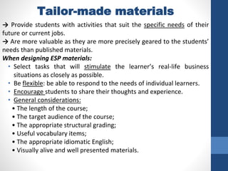 Tailor-made materials
→ Provide students with activities that suit the specific needs of their
future or current jobs.
→ Are more valuable as they are more precisely geared to the students’
needs than published materials.
When designing ESP materials:
• Select tasks that will stimulate the learner’s real-life business
situations as closely as possible.
• Be flexible: be able to respond to the needs of individual learners.
• Encourage students to share their thoughts and experience.
• General considerations:
• The length of the course;
• The target audience of the course;
• The appropriate structural grading;
• Useful vocabulary items;
• The appropriate idiomatic English;
• Visually alive and well presented materials.
 