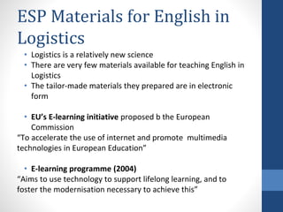 ESP Materials for English in
Logistics
• Logistics is a relatively new science
• There are very few materials available for teaching English in
Logistics
• The tailor-made materials they prepared are in electronic
form
• EU’s E-learning initiative proposed b the European
Commission
“To accelerate the use of internet and promote multimedia
technologies in European Education”
• E-learning programme (2004)
“Aims to use technology to support lifelong learning, and to
foster the modernisation necessary to achieve this”
 