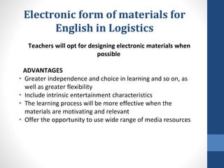 Electronic form of materials for
English in Logistics
Teachers will opt for designing electronic materials when
possible
ADVANTAGES
• Greater independence and choice in learning and so on, as
well as greater flexibility
• Include intrinsic entertainment characteristics
• The learning process will be more effective when the
materials are motivating and relevant
• Offer the opportunity to use wide range of media resources
 