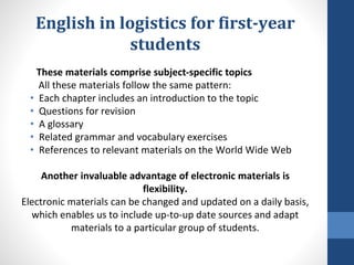 English in logistics for first-year
students
These materials comprise subject-specific topics
All these materials follow the same pattern:
• Each chapter includes an introduction to the topic
• Questions for revision
• A glossary
• Related grammar and vocabulary exercises
• References to relevant materials on the World Wide Web
Another invaluable advantage of electronic materials is
flexibility.
Electronic materials can be changed and updated on a daily basis,
which enables us to include up-to-up date sources and adapt
materials to a particular group of students.
 