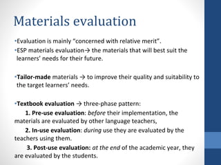 Materials evaluation
•Evaluation is mainly “concerned with relative merit”.
•ESP materials evaluation→ the materials that will best suit the
learners’ needs for their future.
•Tailor-made materials → to improve their quality and suitability to
the target learners’ needs.
•Textbook evaluation → three-phase pattern:
1. Pre-use evaluation: before their implementation, the
materials are evaluated by other language teachers,
2. In-use evaluation: during use they are evaluated by the
teachers using them.
3. Post-use evaluation: at the end of the academic year, they
are evaluated by the students.
 