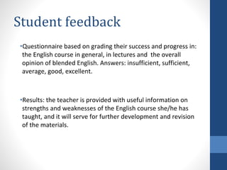 Student feedback
•Questionnaire based on grading their success and progress in:
the English course in general, in lectures and the overall
opinion of blended English. Answers: insufficient, sufficient,
average, good, excellent.
•Results: the teacher is provided with useful information on
strengths and weaknesses of the English course she/he has
taught, and it will serve for further development and revision
of the materials.
 