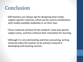 Conclusion
•ESP teachers can always opt for designing tailor-made,
subject-specific materials, which can be used in combination
with readily available textbooks or on their own.
•These materials will best fit the students’ need and specific
subject areas, and thus enhance their motivation for learning.
•Although it is very demanding and time-consuming, writing
materials allow the teacher to be actively involved in
developing and teaching courses.
 