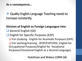 As a consequence…
 QualityEnglish Language Teaching needsto
increaseconstantly.
Division of English as Foreign Languague into:
 General English (GE)
 English for Specific Purposes (ESP)
 For studying - English for Acamedic Purposes (EAP)
 For working/training - (EOP/EVP/VESL: English for
Occupational Purposes/English for Vocational
Purposes/Vocational English as a Second Language).
Hutchison and Waters (1994:16)
 