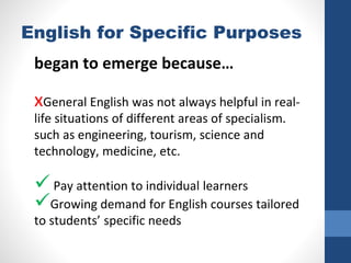 English for Specific Purposes
began to emerge because…
xGeneral English was not always helpful in real-
life situations of different areas of specialism.
such as engineering, tourism, science and
technology, medicine, etc.
 Pay attention to individual learners
Growing demand for English courses tailored
to students’ specific needs
 