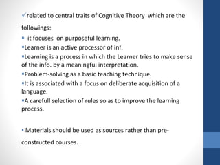 related to central traits of Cognitive Theory which are the
followings:
 it focuses on purposeful learning.
Learner is an active processor of inf.
Learning is a process in which the Learner tries to make sense
of the info. by a meaningful interpretation.
Problem-solving as a basic teaching technique.
It is associated with a focus on deliberate acquisition of a
language.
A carefull selection of rules so as to improve the learning
process.
• Materials should be used as sources rather than pre-
constructed courses.
 