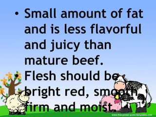• Small amount of fat
and is less flavorful
and juicy than
mature beef.
• Flesh should be
bright red, smooth
firm and moist.
 