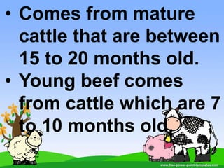 • Comes from mature
cattle that are between
15 to 20 months old.
• Young beef comes
from cattle which are 7
to 10 months old.
 