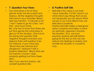 • 7. Question Your Fears
• Our mind plays a lot of tricky
games when we are scared and
anxious. All the negative thoughts
will come in your mind like ‘Blood
tests are harmful’, ‘It will pain a lot’,
‘I don’t need to go for a test, I am
fine.’ and much more.
But, one has to know that these are
just trick games the mind plays to
get out of the situation. One has to
be strong and question their
negative thoughts and fear and
replace them with positive ones.
For instance, if your mind says,
‘Blood tests are harmful and
dangerous’; replace it with a
positive statement, ‘Blood tests are
not harmful. I haven’t seen
anybody getting hurt from these
tests.’
Also, if you are too anxious, ask
yourself questions like:
• 8. Positive Self Talk
• Self-talk is the voice in our inner
voice; basically, it is the voice in our
mind which says things that we do
not necessarily say out aloud. What
we say in our mind affects how we
feel about ourselves.
Positive self-talk makes us feel good
about ourselves and helps us have
an optimistic approach towards
the situation. Thus, we must
practice positive self-talk before
going for the test so that we can
reduce the feelings of anxiety and
handle the situation in a positive
way.
 