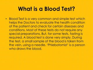 What is a Blood Test?
• Blood Test is a very common and simple test which
helps the Doctors to evaluate the health condition
of the patient and check for certain diseases and
conditions. Most of these tests do not require any
special preparations. But, for some tests, fasting is
required. A blood test is done very simply. During
the test, a small sample of the blood is taken from
the vein, using a needle. ‘Phlebotomist’ is a person
who draws the blood.
 