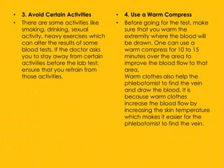 • 3. Avoid Certain Activities
• There are some activities like
smoking, drinking, sexual
activity, heavy exercises which
can alter the results of some
blood tests. If the doctor asks
you to stay away from certain
activities before the lab test;
ensure that you refrain from
those activities.
• 4. Use a Warm Compress
• Before going for the test, make
sure that you warm the
extremity where the blood will
be drawn. One can use a
warm compress for 10 to 15
minutes over the area to
improve the blood flow to that
area.
Warm clothes also help the
phlebotomist to find the vein
and draw the blood. It is
because warm clothes
increase the blood flow by
increasing the skin temperature
which makes it easier for the
phlebotomist to find the vein.
 