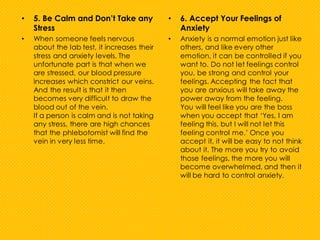 • 5. Be Calm and Don’t Take any
Stress
• When someone feels nervous
about the lab test, it increases their
stress and anxiety levels. The
unfortunate part is that when we
are stressed, our blood pressure
increases which constrict our veins.
And the result is that it then
becomes very difficult to draw the
blood out of the vein.
If a person is calm and is not taking
any stress, there are high chances
that the phlebotomist will find the
vein in very less time.
• 6. Accept Your Feelings of
Anxiety
• Anxiety is a normal emotion just like
others, and like every other
emotion, it can be controlled if you
want to. Do not let feelings control
you, be strong and control your
feelings. Accepting the fact that
you are anxious will take away the
power away from the feeling.
You will feel like you are the boss
when you accept that ‘Yes, I am
feeling this, but I will not let this
feeling control me.’ Once you
accept it, it will be easy to not think
about it. The more you try to avoid
those feelings, the more you will
become overwhelmed, and then it
will be hard to control anxiety.
 