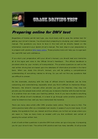 Preparing online for DMV test
Regardless of license permit test type, you must study well to pass the written test for
getting your driver’s license. You should start preparing by studying your state’s license
manual. The questions you have to face in the test will be directly based on the
information covered in your state’s driver’s manual. The next step in your preparation is
to prepare with practice DMV tests online. These practice tests will help you to approach
the real DMV test with confidence.
If you start your preparation with your driver’s manual, you should read and memorise
all of the signs and rules in the Official Driver’s Handbook. The official handbook is
provided online by your ministry of transportation. The practice questions as well as the
real written driving test are based upon the database of information provided in the hand
book. When you study this driver’s manual, you will be getting a comprehensive
understanding of everything related to driving. So you will not find any questions that
are difficult to answer.
On the downside, studying with the help of official driver’s handbook can be time
consuming, and overwhelming; especially when you find it difficult to memorize things.
Moreover, the driver’s manuals often provide you just the theories; they may not
provide you the sample tests which will help you to become familiar with the test format.
It is practice that can make your learning perfect. Even if you have studied everything
from the official driver’s handbook, it is best to go through some practice questions in
order to determine how well you have memorized the material.
There are many sites which offer DMV practice tests online. They’re easy to find. The
online practice tests offer you immediate test results; it assess if you’re test ready. It will
display the questions that you missed and thus allows you to find out areas where you
are weak in. Take as many tests as needed until you feel confident and certain of
passing the actual written test.
A set of well-written questions in practice DMV test online can go a long way in preparing
you for your driver’s test. The online DMV practice test has many benefits. It will provide
 