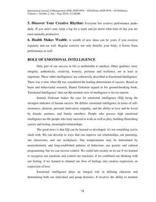 International Journal of Management (IJM), ISSN 0976 – 6502(Print), ISSN 0976 – 6510(Online)
Volume 1, Number 2, July - Aug (2010), © IAEME


5. Discover Your Creative Rhythm: Everyone has creative performance peaks
daily. If you aren’t sure, keep a log for a week and jot down what time of day you are
most mentally productive.
6. Health Makes Wealth: A wealth of new ideas can be yours if you exercise
regularly and eat well. Regular exercise not only benefits your body, it boosts brain
performance as well.

ROLE OF EMOTIONAL INTELLIGENCE
        Only part of our success in life is attributable to intellect. Other qualities: trust,
integrity, authenticity, creativity, honesty, presence and resilience, are at least as
important. These 'other intelligences' are collectively described as Emotional Intelligence.
There was a time when IQ was considered the leading determinant of success. Based on
brain and behavioural research, Daniel Goleman argued in his ground-breaking book,
'Emotional Intelligence,' that our IQ-oriented view of intelligence is far too narrow.
        Instead, Goleman makes the case for emotional intelligence (EQ) being the
strongest indicator of human success. He defines emotional intelligence in terms of self-
awareness, altruism, personal motivation, empathy, and the ability to love and be loved
by friends, partners, and family members. People who possess high emotional
intelligence are the people who truly succeed in work as well as play, building flourishing
careers and lasting, meaningful relationships.
        The good news is that EQ can be learned or developed, it's not something you're
stuck with. We can develop in ways that can improve our relationships, our parenting,
our classrooms, and our workplaces. Our temperaments may be determined by
neurochemistry and long-established patterns of behaviour, our genetic and cultural
programming, but we can recover control. We could turn society on its ear if we learned
to recognize our emotions and control our reactions; if we combined our thinking with
our feeling; if we learned to channel our flow of feelings into creative expression, an
expression of love.
        Emotional intelligence plays an integral role in defining character and
determining both our individual and group destinies. It involves the ability to monitor



                                                 78
 