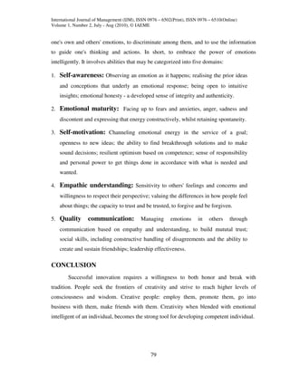 International Journal of Management (IJM), ISSN 0976 – 6502(Print), ISSN 0976 – 6510(Online)
Volume 1, Number 2, July - Aug (2010), © IAEME


one's own and others' emotions, to discriminate among them, and to use the information
to guide one's thinking and actions. In short, to embrace the power of emotions
intelligently. It involves abilities that may be categorized into five domains:

1. Self-awareness: Observing an emotion as it happens; realising the prior ideas
    and conceptions that underly an emotional response; being open to intuitive
    insights; emotional honesty - a developed sense of integrity and authenticity.

2. Emotional maturity: Facing up to fears and anxieties, anger, sadness and
    discontent and expressing that energy constructively, whilst retaining spontaneity.

3. Self-motivation: Channeling emotional energy in the service of a goal;
    openness to new ideas; the ability to find breakthrough solutions and to make
    sound decisions; resilient optimism based on competence; sense of responsibility
    and personal power to get things done in accordance with what is needed and
    wanted.

4. Empathic understanding: Sensitivity to others' feelings and concerns and
    willingness to respect their perspective; valuing the differences in how people feel
    about things; the capacity to trust and be trusted, to forgive and be forgiven.

5. Quality        communication:            Managing       emotions     in    others    through
    communication based on empathy and understanding, to build mututal trust;
    social skills, including constructive handling of disagreements and the ability to
    create and sustain friendships; leadership effectiveness.

CONCLUSION
        Successful innovation requires a willingness to both honor and break with
tradition. People seek the frontiers of creativity and strive to reach higher levels of
consciousness and wisdom. Creative people: employ them, promote them, go into
business with them, make friends with them. Creativity when blended with emotional
intelligent of an individual, becomes the strong tool for developing competent individual.




                                                 79
 