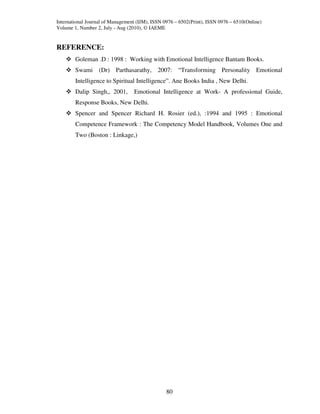 International Journal of Management (IJM), ISSN 0976 – 6502(Print), ISSN 0976 – 6510(Online)
Volume 1, Number 2, July - Aug (2010), © IAEME


REFERENCE:
        Goleman .D : 1998 : Working with Emotional Intelligence Bantam Books.
        Swami (Dr) Parthasarathy, 2007: “Transforming Personality Emotional
        Intelligence to Spiritual Intelligence”. Ane Books India , New Delhi.
        Dalip Singh,, 2001,       Emotional Intelligence at Work- A professional Guide,
        Response Books, New Delhi.
        Spencer and Spencer Richard H. Rosier (ed.), :1994 and 1995 : Emotional
        Competence Framework : The Competency Model Handbook, Volumes One and
        Two (Boston : Linkage,)




                                                 80
 