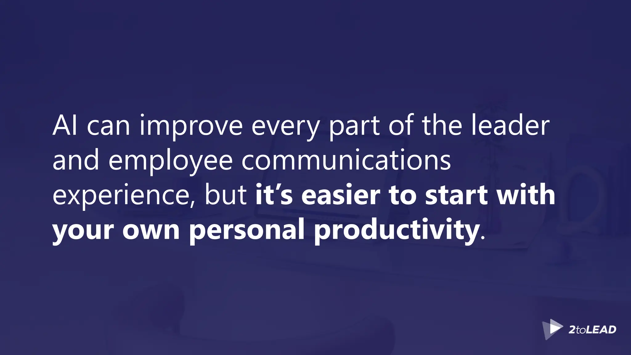 AI can improve every part of the leader
and employee communications
experience, but it’s easier to start with
your own personal productivity.
 