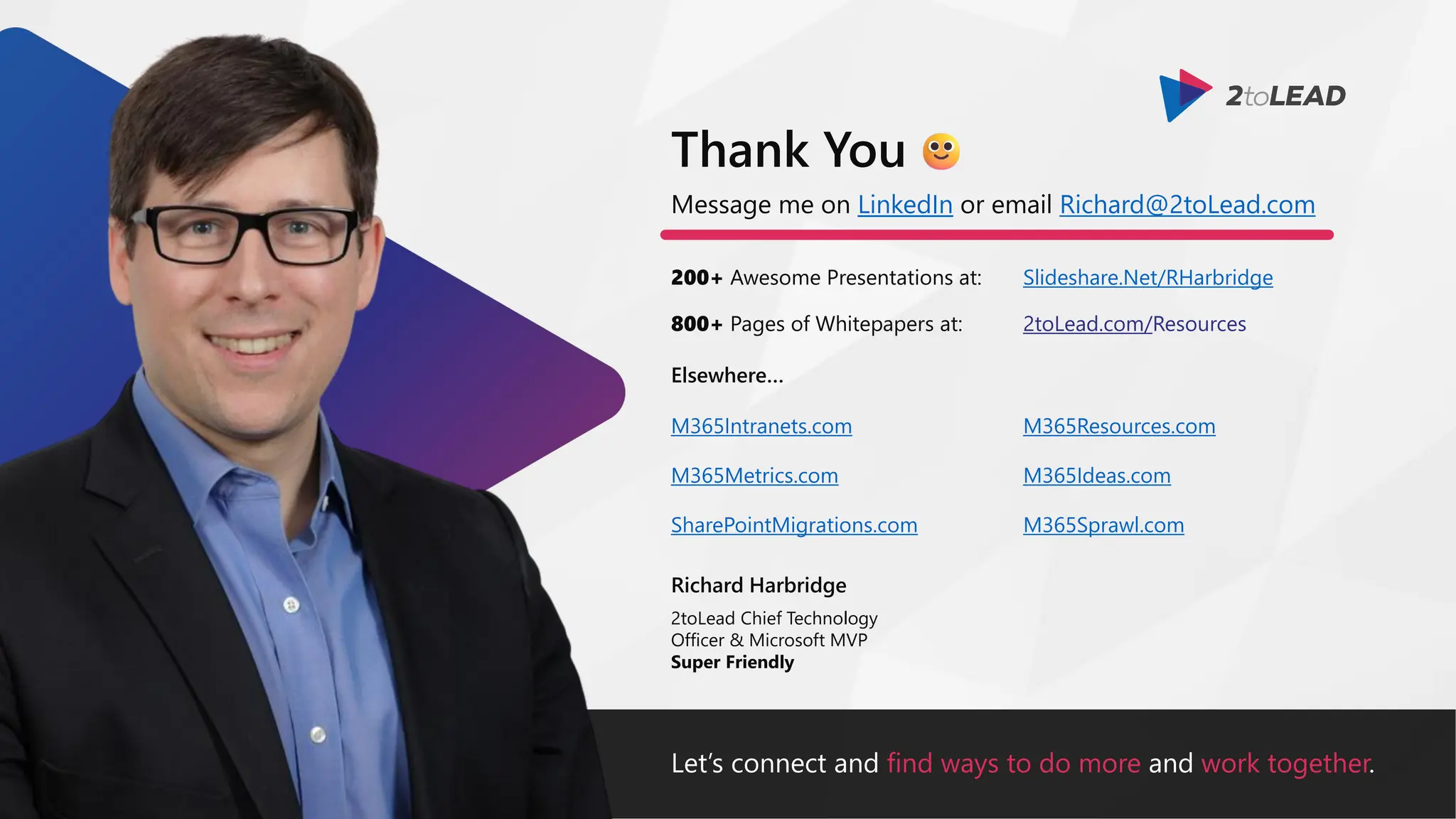 Let’s connect and find ways to do more and work together.
Message me on LinkedIn or email Richard@2toLead.com
200+ Awesome Presentations at:
Richard Harbridge
2toLead Chief Technology
Officer & Microsoft MVP
Super Friendly
Thank You
Slideshare.Net/RHarbridge
800+ Pages of Whitepapers at: 2toLead.com/Resources
Elsewhere…
M365Resources.com
M365Ideas.com
M365Sprawl.com
M365Intranets.com
M365Metrics.com
SharePointMigrations.com
 