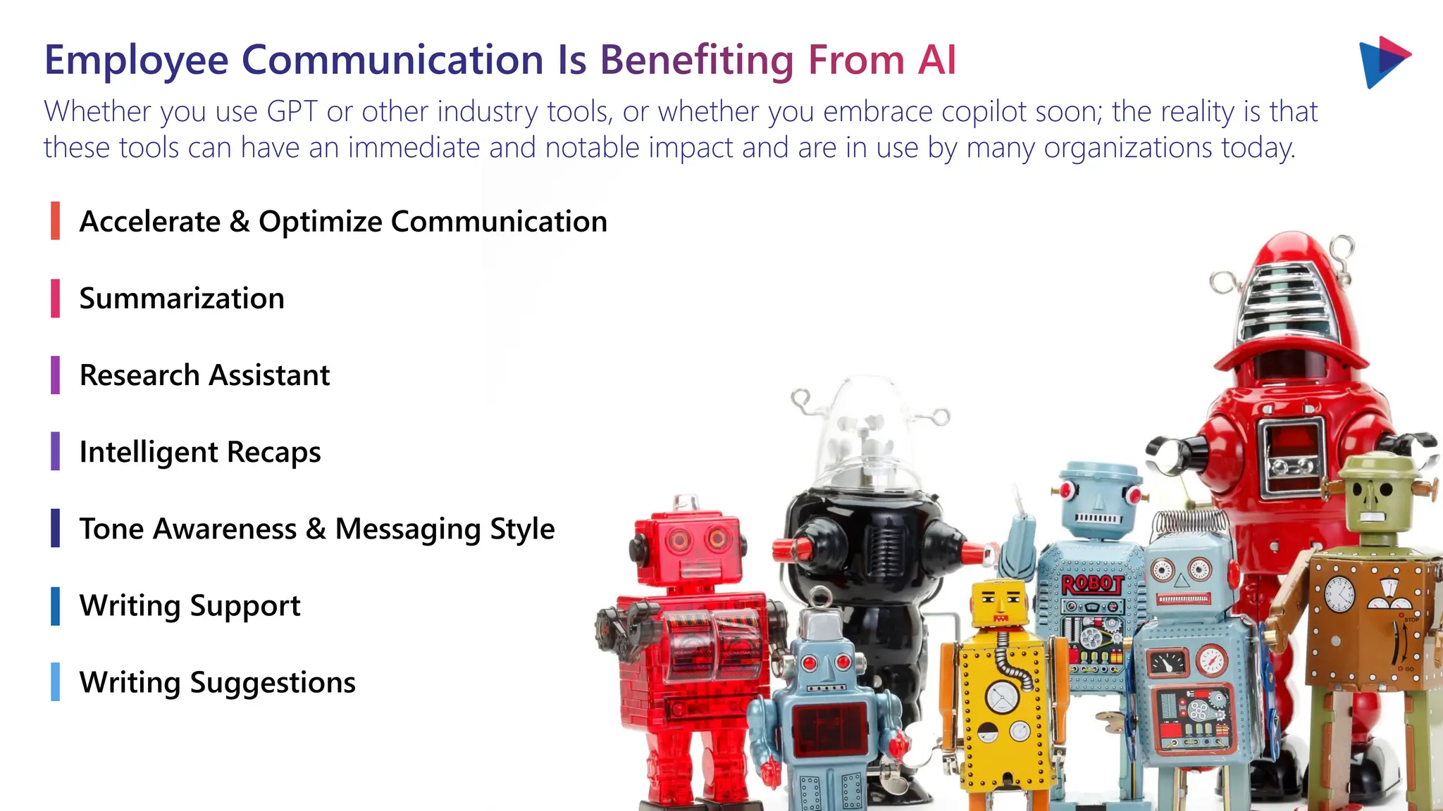 Employee Communication Is Benefiting From AI
Whether you use GPT or other industry tools, or whether you embrace copilot soon; the reality is that
these tools can have an immediate and notable impact and are in use by many organizations today.
Accelerate & Optimize Communication
Summarization
Research Assistant
Intelligent Recaps
Tone Awareness & Messaging Style
Writing Support
Writing Suggestions
 