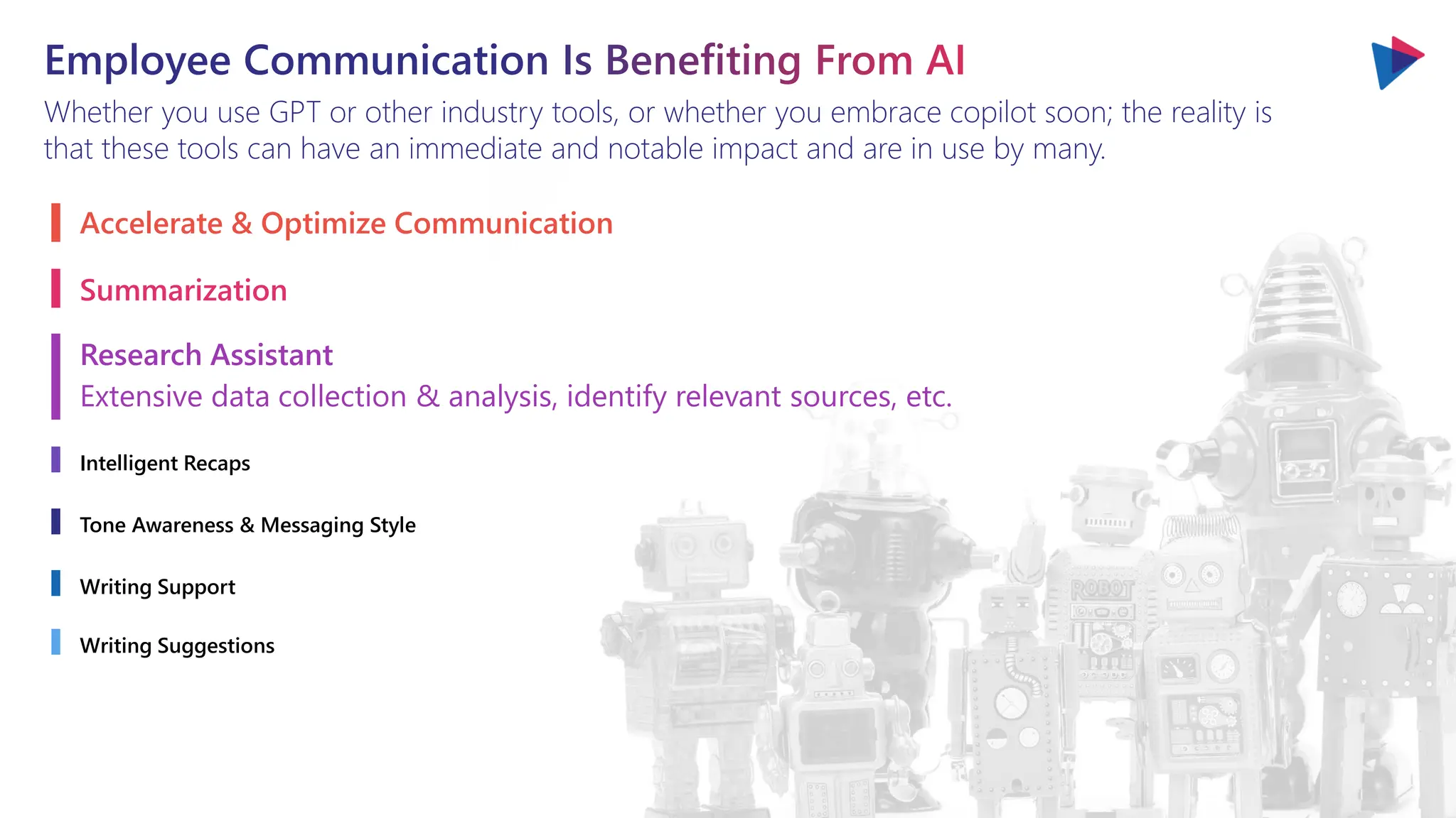 Employee Communication Is Benefiting From AI
Whether you use GPT or other industry tools, or whether you embrace copilot soon; the reality is
that these tools can have an immediate and notable impact and are in use by many.
Accelerate & Optimize Communication
Summarization
Research Assistant
Extensive data collection & analysis, identify relevant sources, etc.
Intelligent Recaps
Tone Awareness & Messaging Style
Writing Support
Writing Suggestions
 