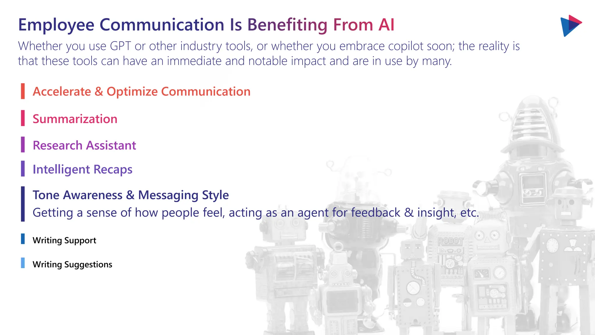 Employee Communication Is Benefiting From AI
Whether you use GPT or other industry tools, or whether you embrace copilot soon; the reality is
that these tools can have an immediate and notable impact and are in use by many.
Accelerate & Optimize Communication
Summarization
Research Assistant
Intelligent Recaps
Tone Awareness & Messaging Style
Getting a sense of how people feel, acting as an agent for feedback & insight, etc.
Writing Support
Writing Suggestions
 