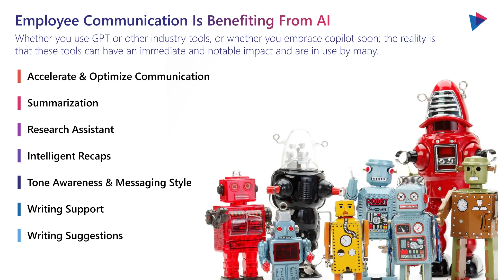 Employee Communication Is Benefiting From AI
Whether you use GPT or other industry tools, or whether you embrace copilot soon; the reality is
that these tools can have an immediate and notable impact and are in use by many.
Accelerate & Optimize Communication
Summarization
Research Assistant
Intelligent Recaps
Tone Awareness & Messaging Style
Writing Support
Writing Suggestions
 