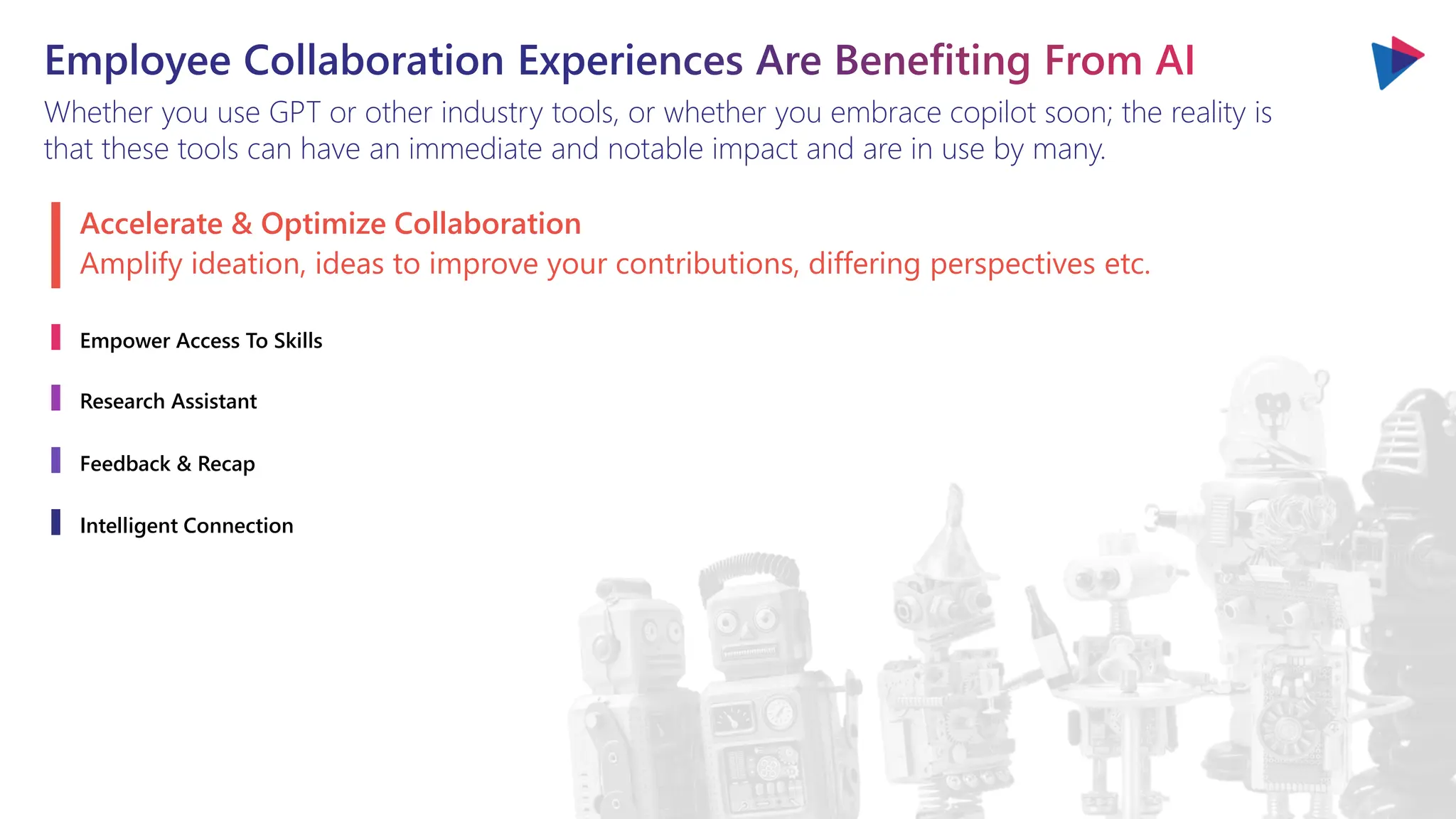 Employee Collaboration Experiences Are Benefiting From AI
Whether you use GPT or other industry tools, or whether you embrace copilot soon; the reality is
that these tools can have an immediate and notable impact and are in use by many.
Accelerate & Optimize Collaboration
Empower Access To Skills
Research Assistant
Feedback & Recap
Intelligent Connection
Amplify ideation, ideas to improve your contributions, differing perspectives etc.
 