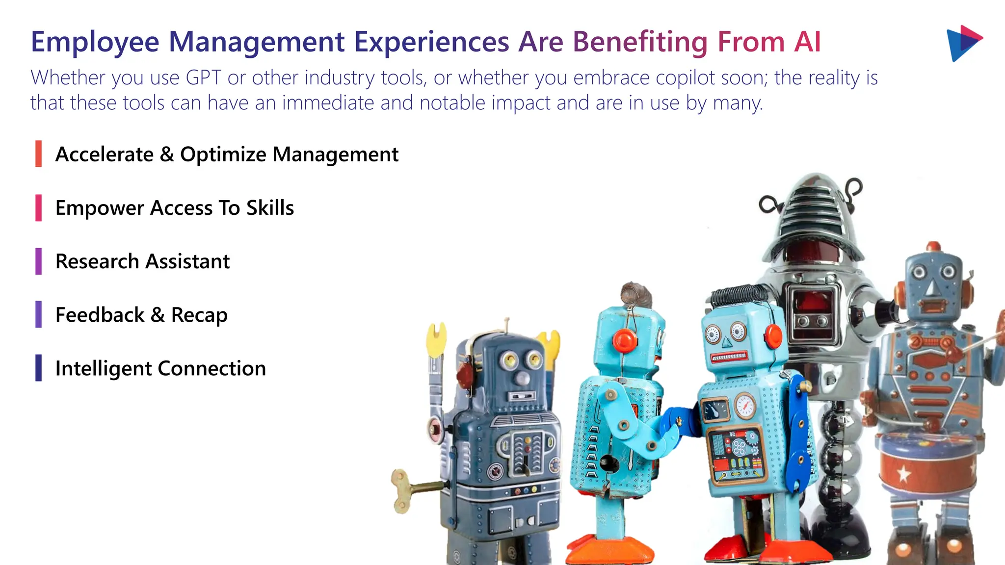 Employee Management Experiences Are Benefiting From AI
Whether you use GPT or other industry tools, or whether you embrace copilot soon; the reality is
that these tools can have an immediate and notable impact and are in use by many.
Accelerate & Optimize Management
Empower Access To Skills
Research Assistant
Feedback & Recap
Intelligent Connection
 