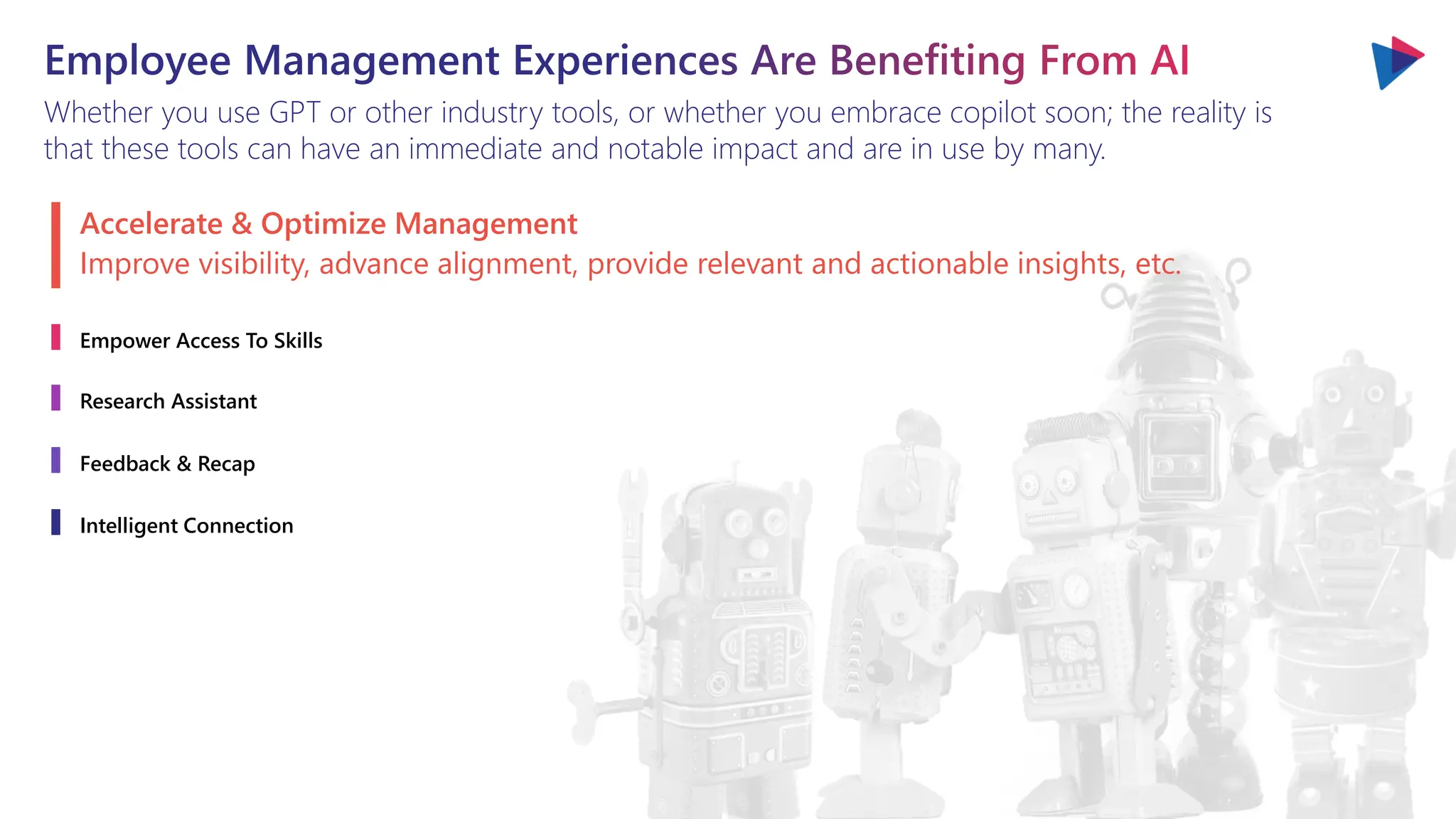 Employee Management Experiences Are Benefiting From AI
Whether you use GPT or other industry tools, or whether you embrace copilot soon; the reality is
that these tools can have an immediate and notable impact and are in use by many.
Accelerate & Optimize Management
Empower Access To Skills
Research Assistant
Feedback & Recap
Intelligent Connection
Improve visibility, advance alignment, provide relevant and actionable insights, etc.
 