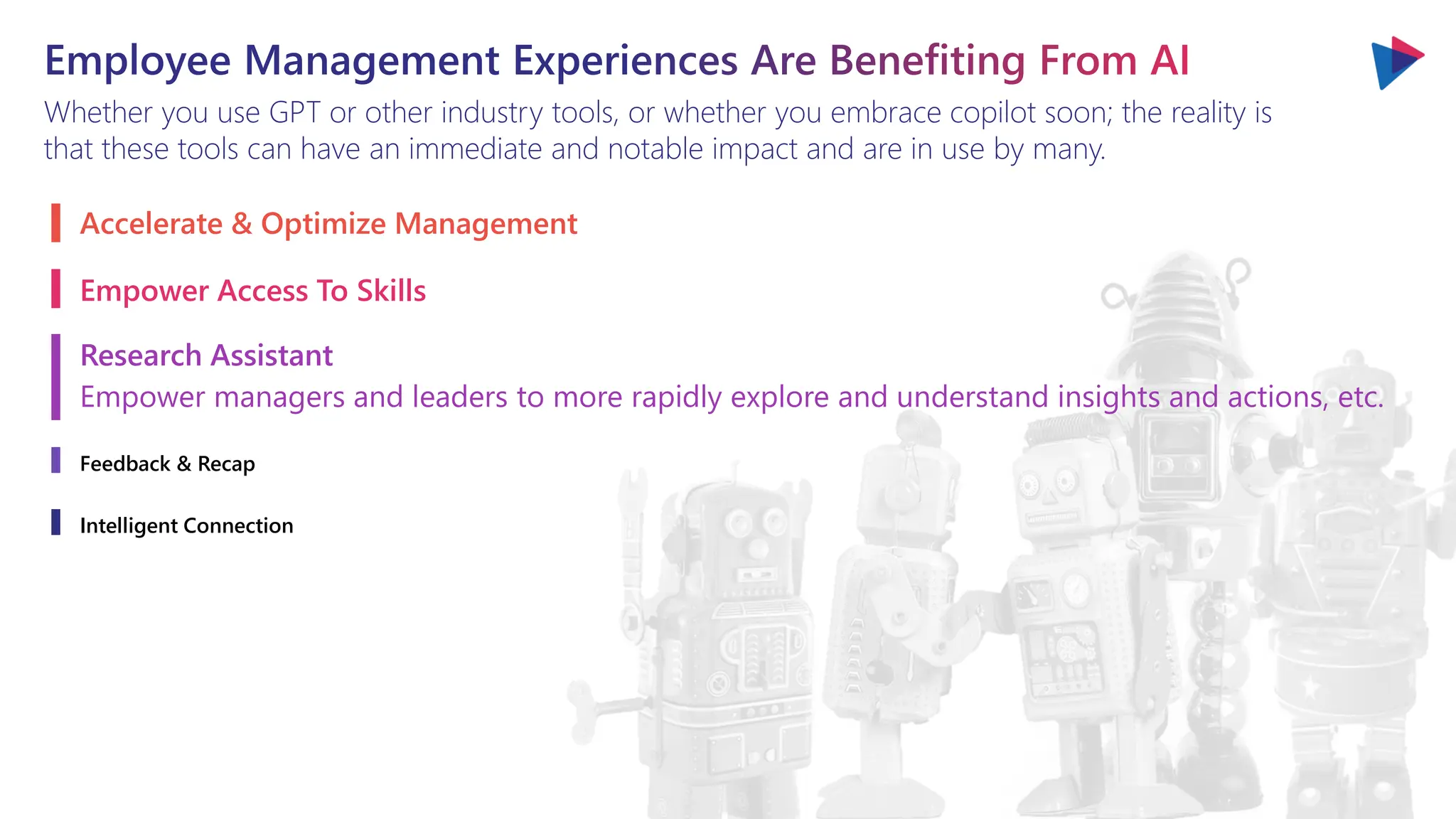 Employee Management Experiences Are Benefiting From AI
Whether you use GPT or other industry tools, or whether you embrace copilot soon; the reality is
that these tools can have an immediate and notable impact and are in use by many.
Accelerate & Optimize Management
Empower Access To Skills
Research Assistant
Empower managers and leaders to more rapidly explore and understand insights and actions, etc.
Feedback & Recap
Intelligent Connection
 