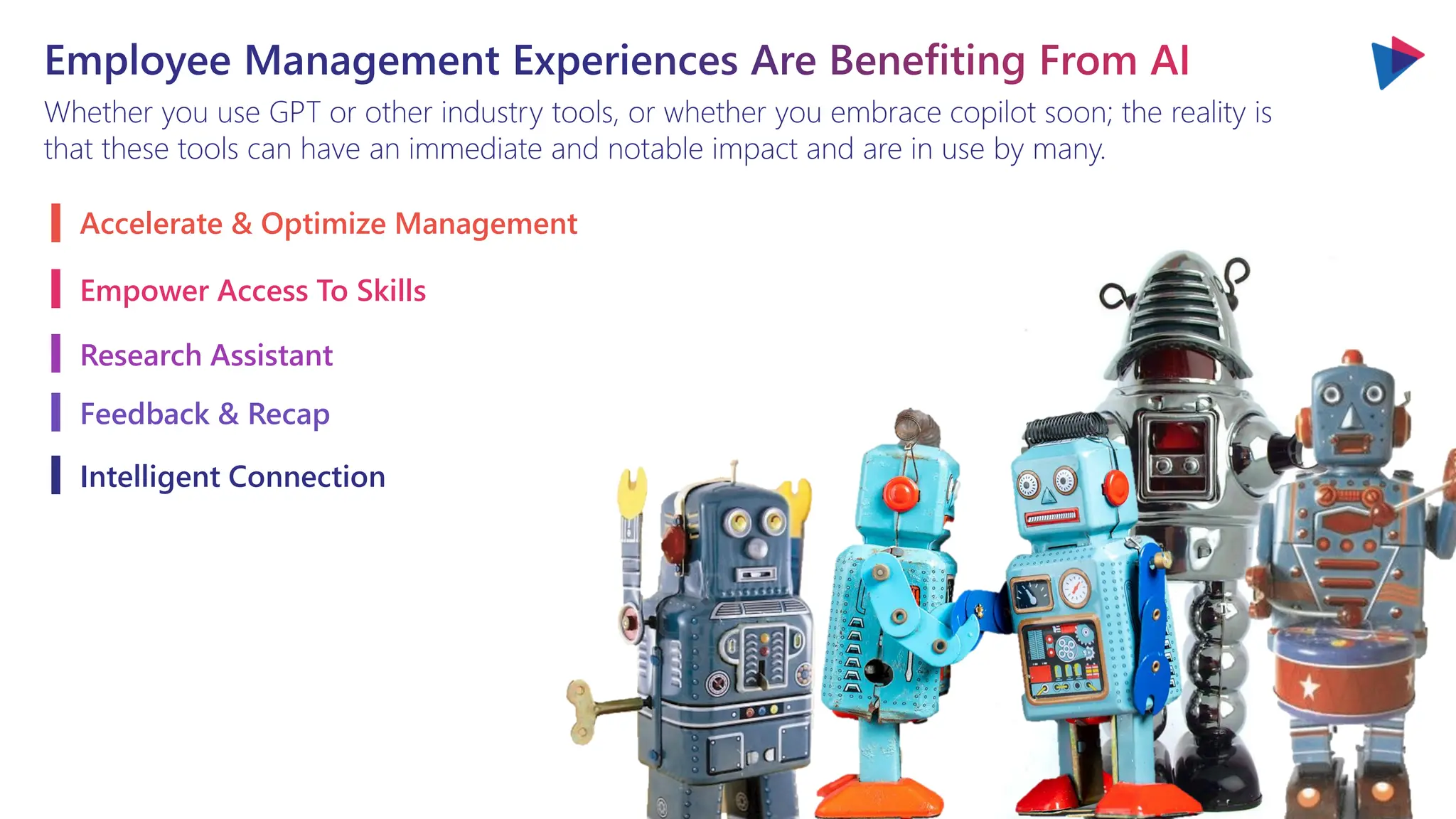Employee Management Experiences Are Benefiting From AI
Whether you use GPT or other industry tools, or whether you embrace copilot soon; the reality is
that these tools can have an immediate and notable impact and are in use by many.
Accelerate & Optimize Management
Empower Access To Skills
Research Assistant
Feedback & Recap
Intelligent Connection
 