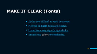 MAKE IT CLEAR (Fonts)
13
 Italics are difficult to read on screen.
 Normal or bolds fonts are clearer.
 Underlines may signify hyperlinks.
 Instead use colors to emphasize.
 